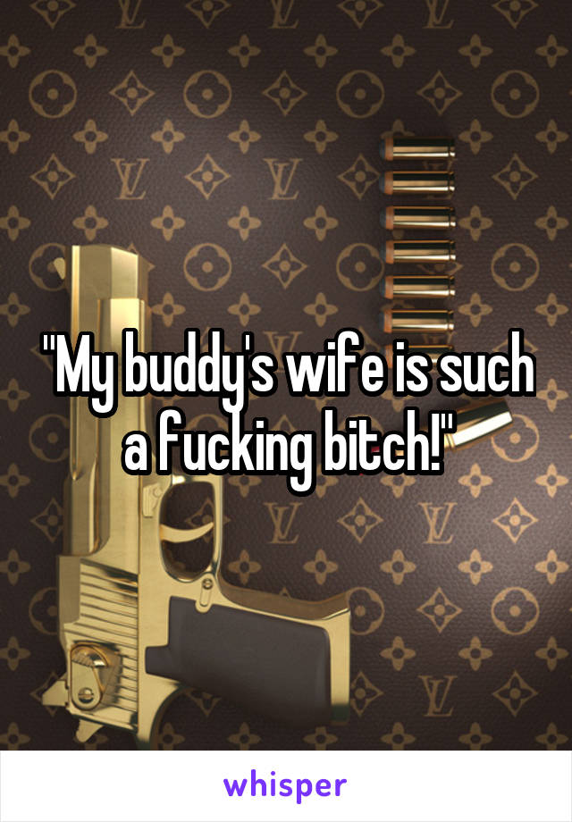 "My buddy's wife is such a fucking bitch!"