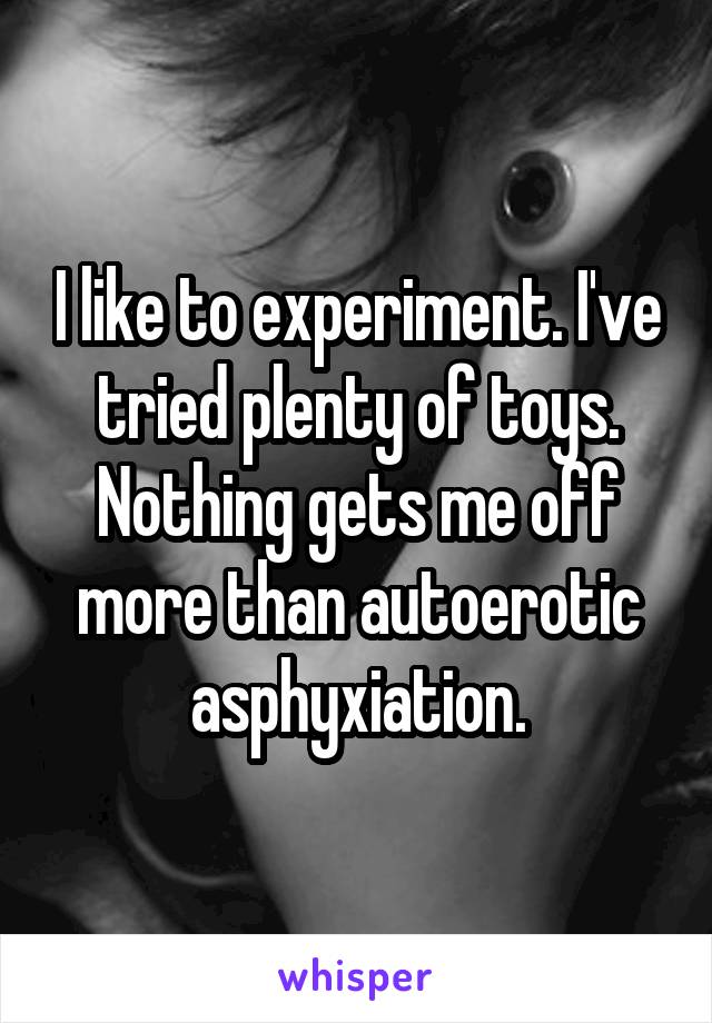 I like to experiment. I've tried plenty of toys. Nothing gets me off more than autoerotic asphyxiation.