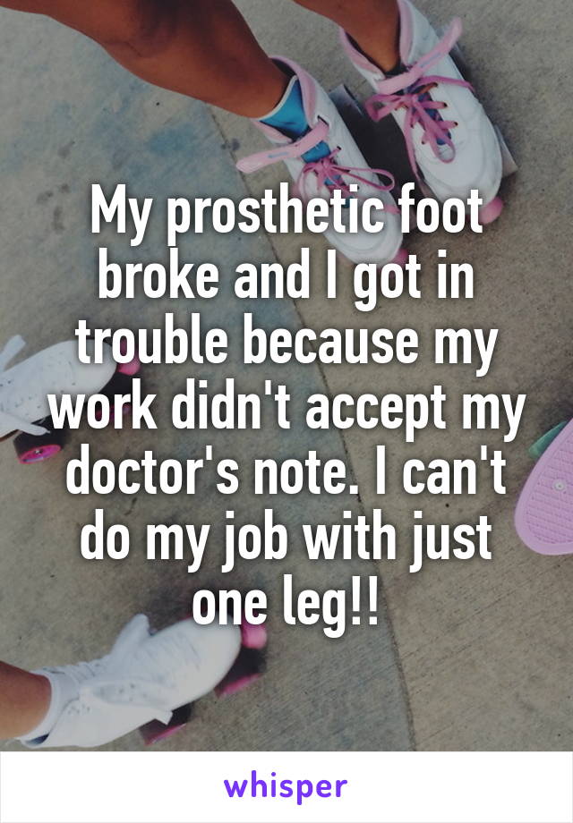 My prosthetic foot broke and I got in trouble because my work didn't accept my doctor's note. I can't do my job with just one leg!!
