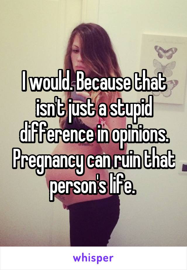 I would. Because that isn't just a stupid difference in opinions. Pregnancy can ruin that person's life. 