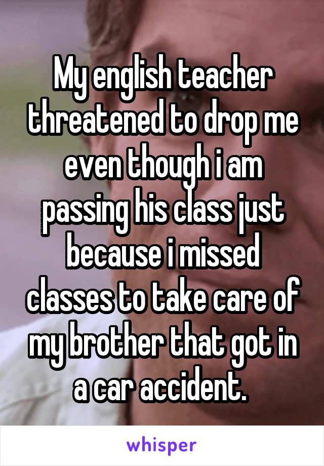 My english teacher threatened to drop me even though i am passing his class just because i missed classes to take care of my brother that got in a car accident. 