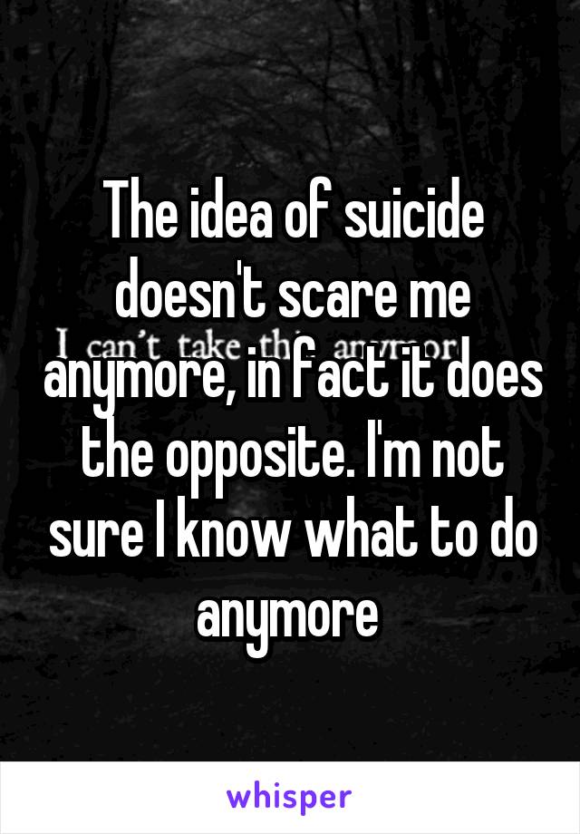 The idea of suicide doesn't scare me anymore, in fact it does the opposite. I'm not sure I know what to do anymore 