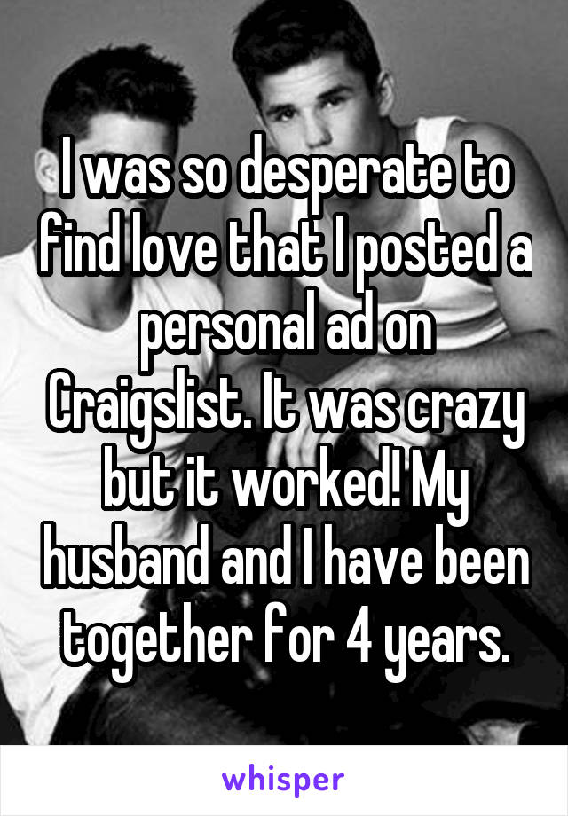 I was so desperate to find love that I posted a personal ad on Craigslist. It was crazy but it worked! My husband and I have been together for 4 years.