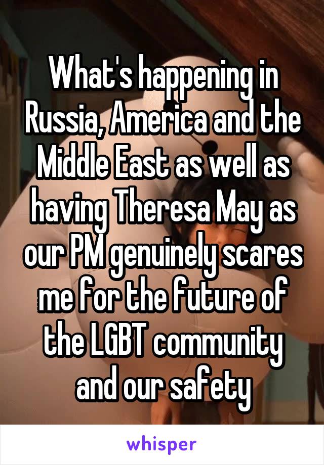 What's happening in Russia, America and the Middle East as well as having Theresa May as our PM genuinely scares me for the future of the LGBT community and our safety