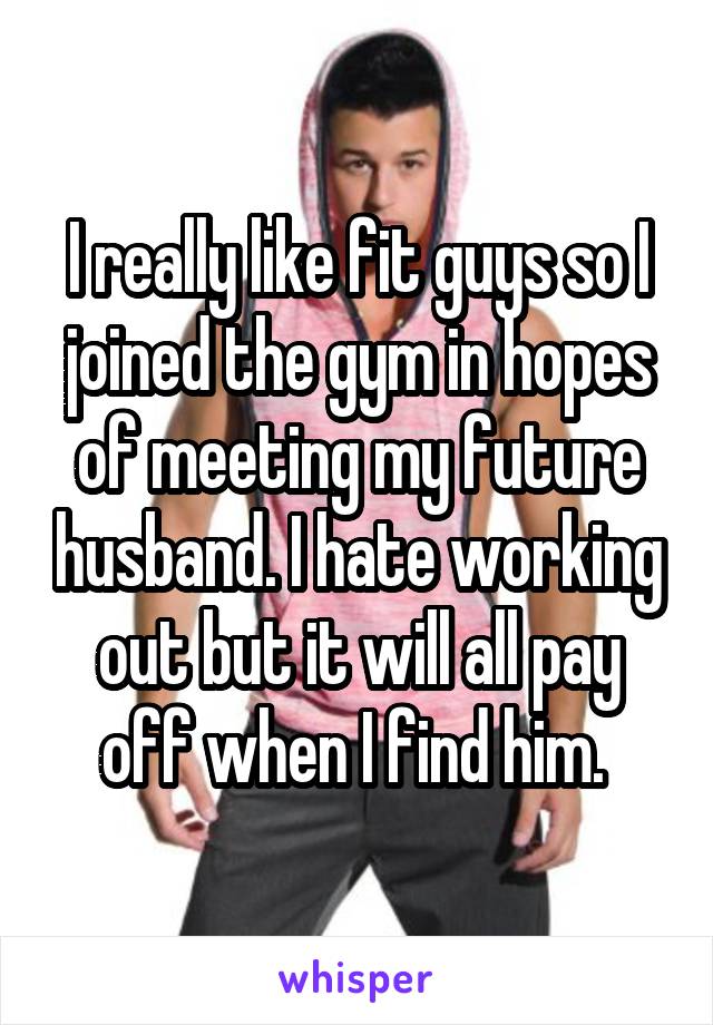 I really like fit guys so I joined the gym in hopes of meeting my future husband. I hate working out but it will all pay off when I find him. 