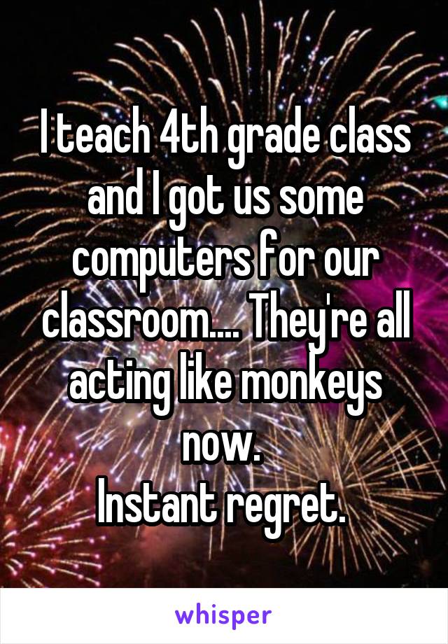 I teach 4th grade class and I got us some computers for our classroom.... They're all acting like monkeys now. 
Instant regret. 