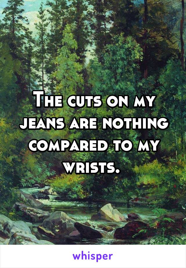 The cuts on my jeans are nothing compared to my wrists. 