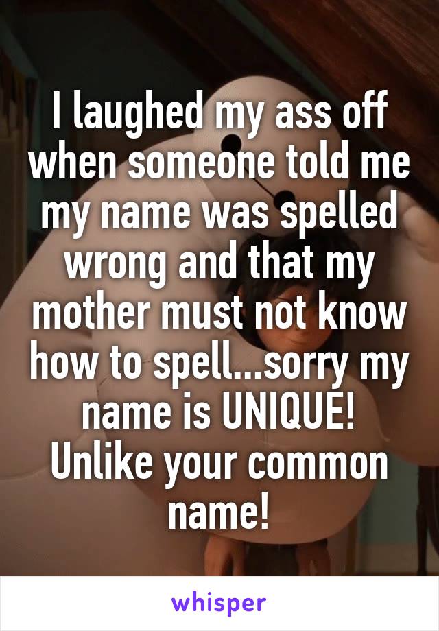 I laughed my ass off when someone told me my name was spelled wrong and that my mother must not know how to spell...sorry my name is UNIQUE! Unlike your common name!