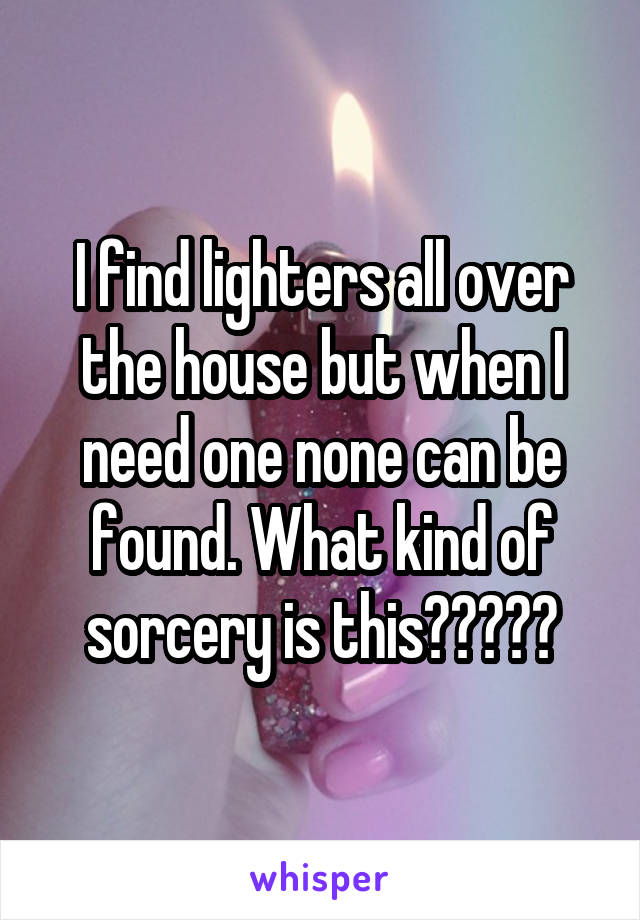 I find lighters all over the house but when I need one none can be found. What kind of sorcery is this?????