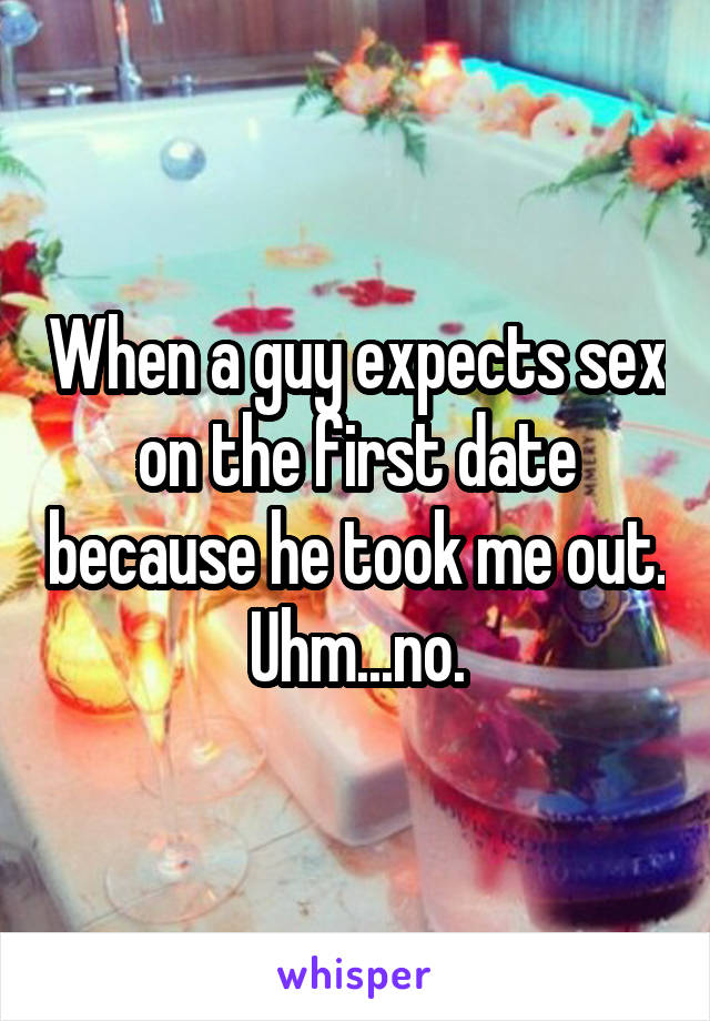 When a guy expects sex on the first date because he took me out. Uhm...no.