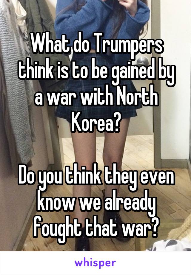 What do Trumpers think is to be gained by a war with North Korea?

Do you think they even know we already fought that war?