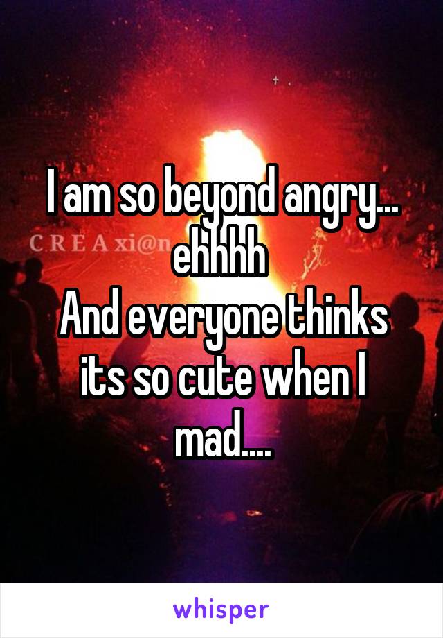 I am so beyond angry... ehhhh 
And everyone thinks its so cute when I mad....