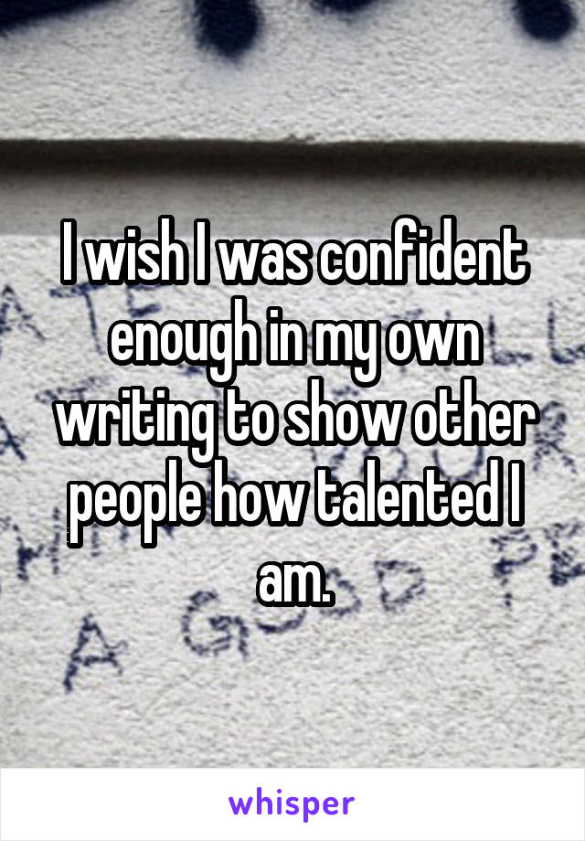 I wish I was confident enough in my own writing to show other people how talented I am.