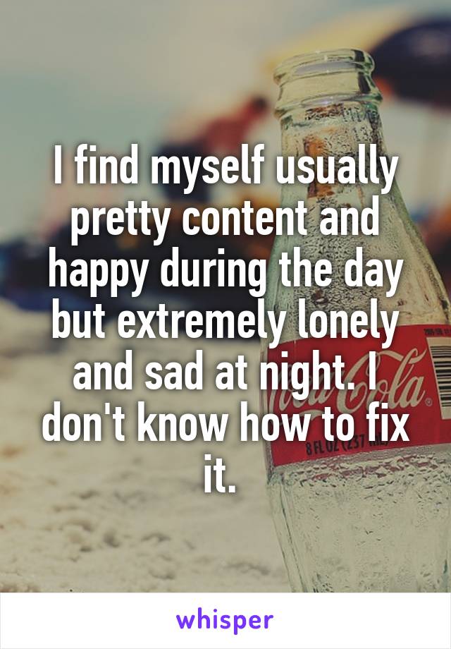 I find myself usually pretty content and happy during the day but extremely lonely and sad at night. I don't know how to fix it. 