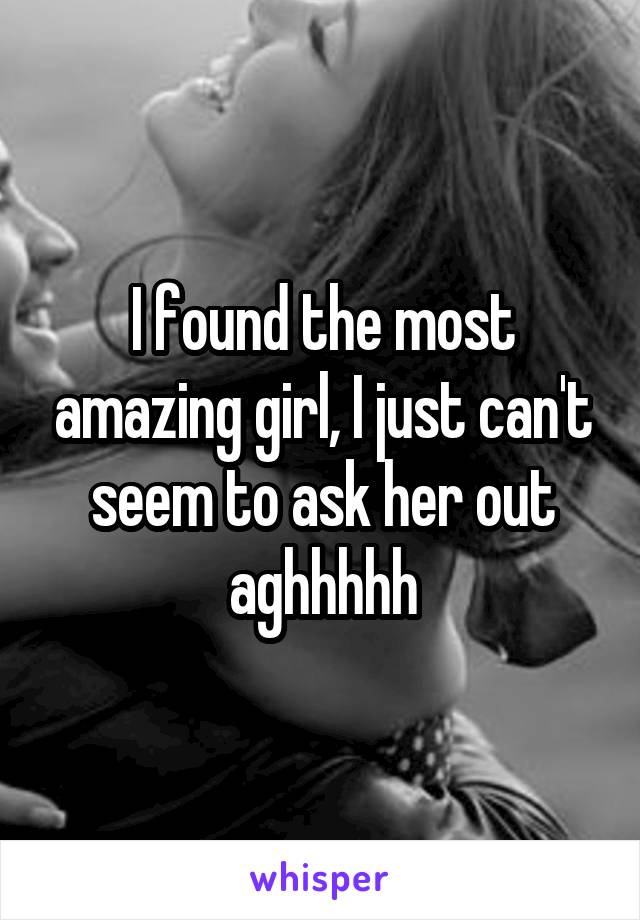 I found the most amazing girl, I just can't seem to ask her out aghhhhh