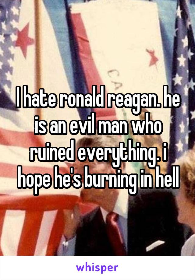I hate ronald reagan. he is an evil man who ruined everything. i hope he's burning in hell