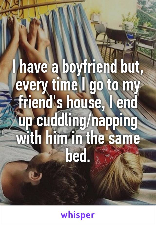 I have a boyfriend but, every time I go to my friend's house, I end up cuddling/napping with him in the same bed.