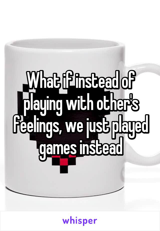 What if instead of playing with other's feelings, we just played games instead