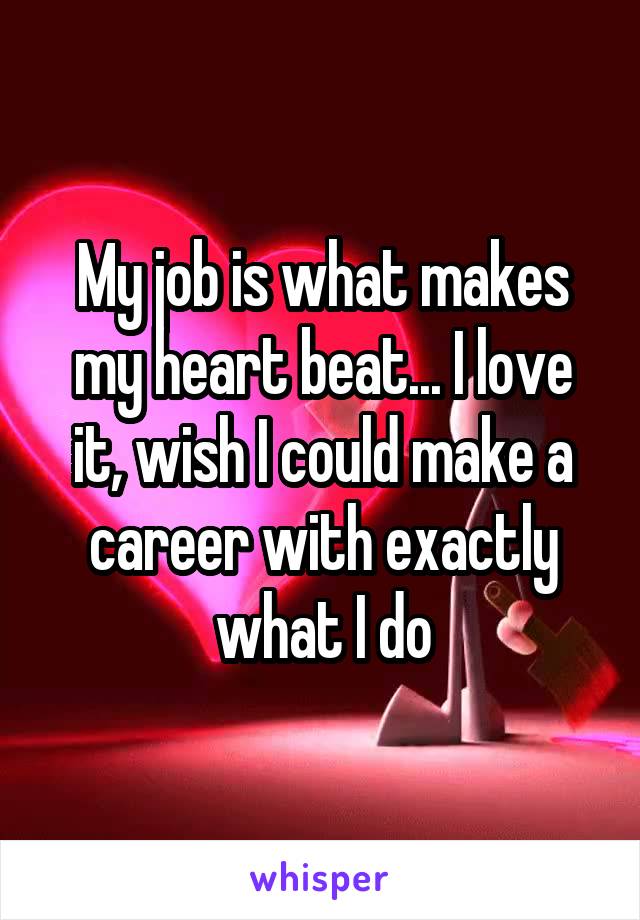 My job is what makes my heart beat... I love it, wish I could make a career with exactly what I do