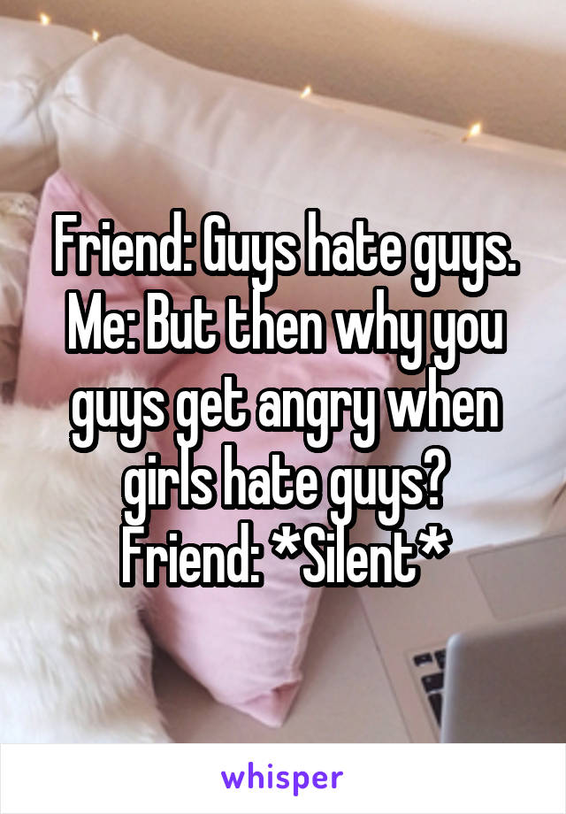 Friend: Guys hate guys.
Me: But then why you guys get angry when girls hate guys?
Friend: *Silent*