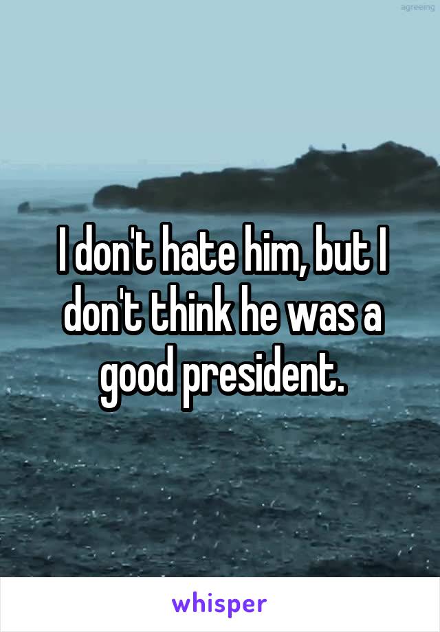 I don't hate him, but I don't think he was a good president.