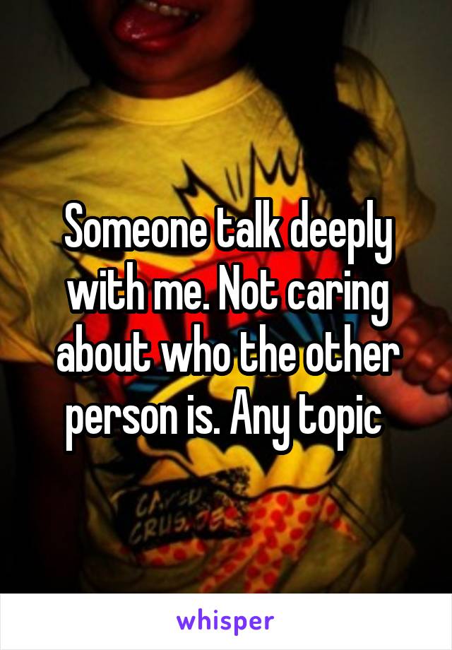Someone talk deeply with me. Not caring about who the other person is. Any topic 