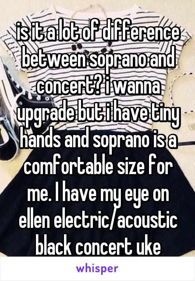 is it a lot of difference between soprano and concert? i wanna upgrade but i have tiny hands and soprano is a comfortable size for me. I have my eye on ellen electric/acoustic black concert uke