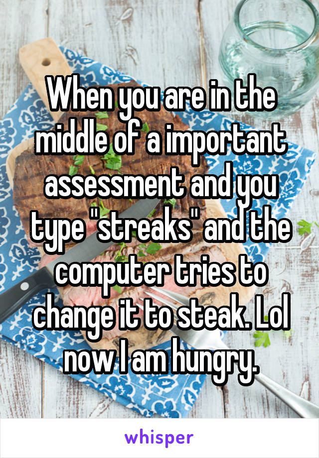 When you are in the middle of a important assessment and you type "streaks" and the computer tries to change it to steak. Lol now I am hungry.