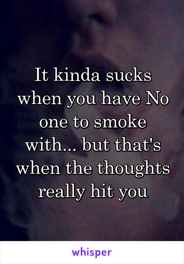 It kinda sucks when you have No one to smoke with... but that's when the thoughts really hit you