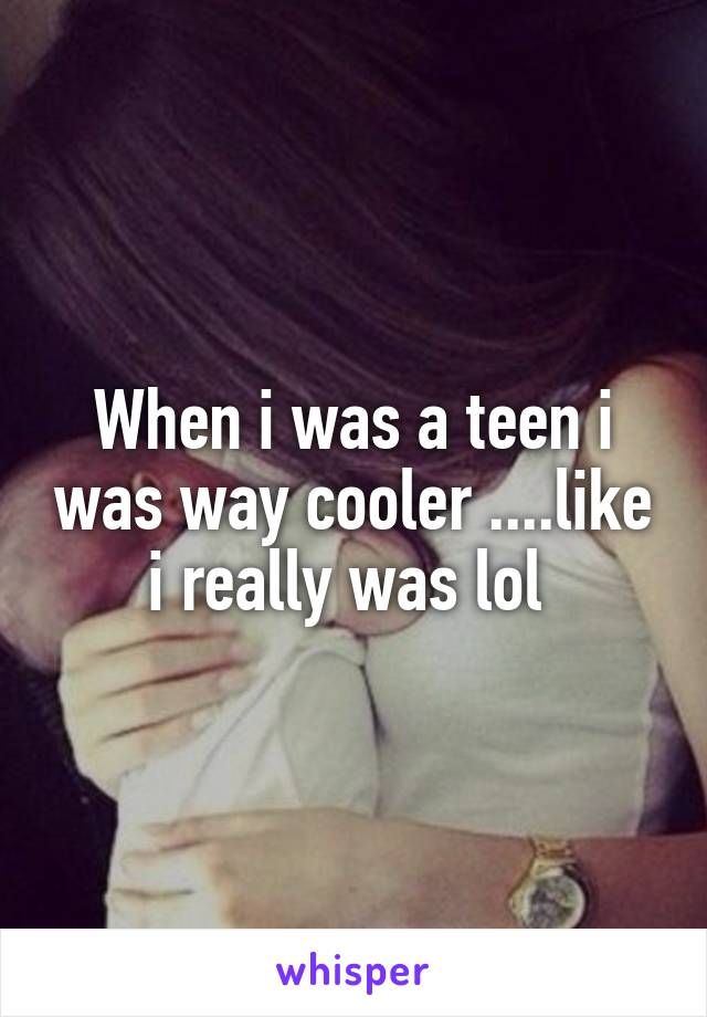 When i was a teen i was way cooler ....like i really was lol 