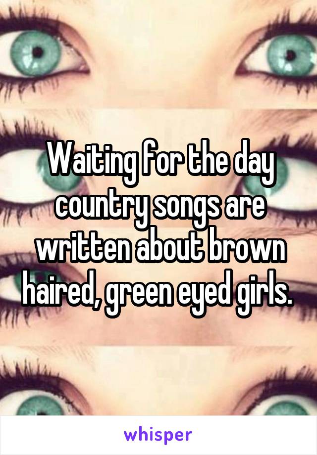 Waiting for the day country songs are written about brown haired, green eyed girls. 