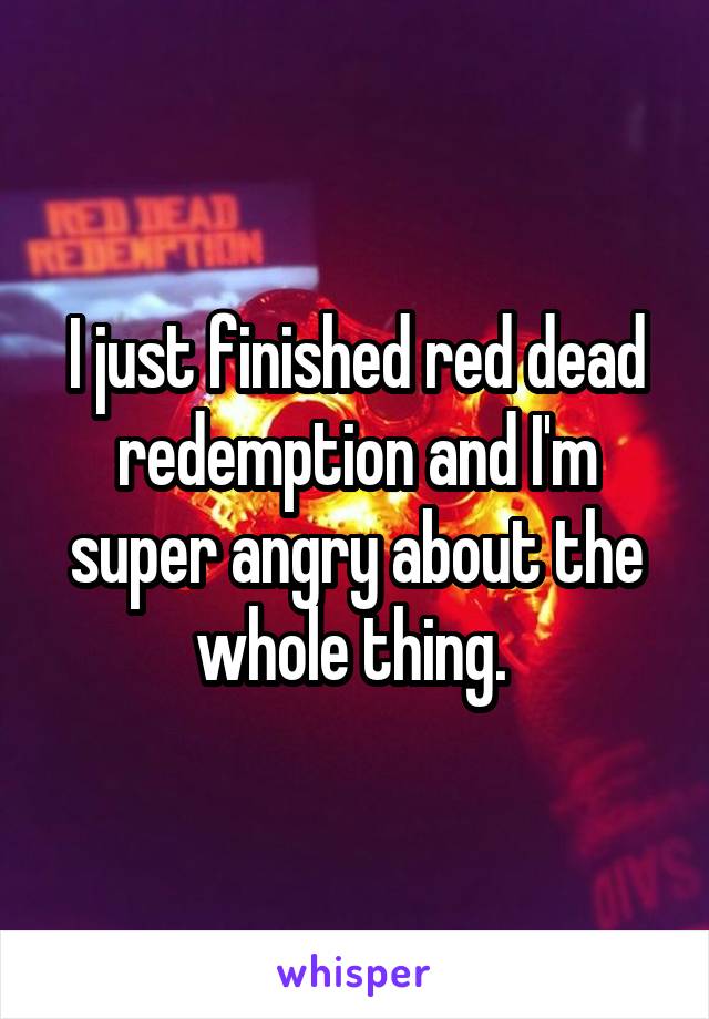 I just finished red dead redemption and I'm super angry about the whole thing. 
