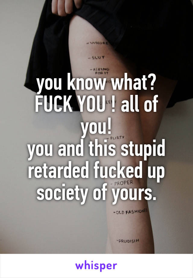 you know what?
FUCK YOU ! all of you!
you and this stupid retarded fucked up society of yours.