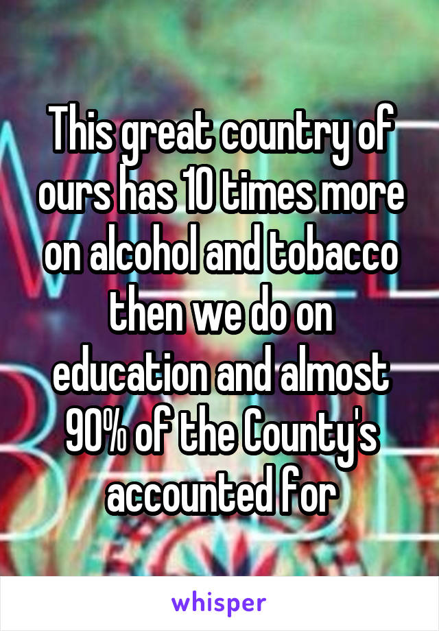 This great country of ours has 10 times more on alcohol and tobacco then we do on education and almost 90% of the County's accounted for