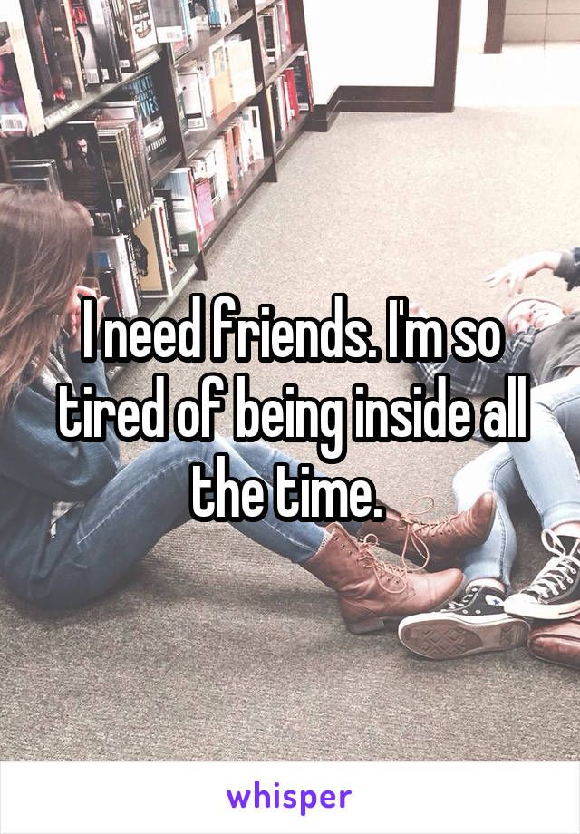I need friends. I'm so tired of being inside all the time. 