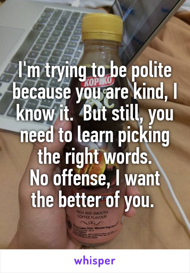 I'm trying to be polite because you are kind, I know it.  But still, you need to learn picking the right words.
No offense, I want the better of you. 