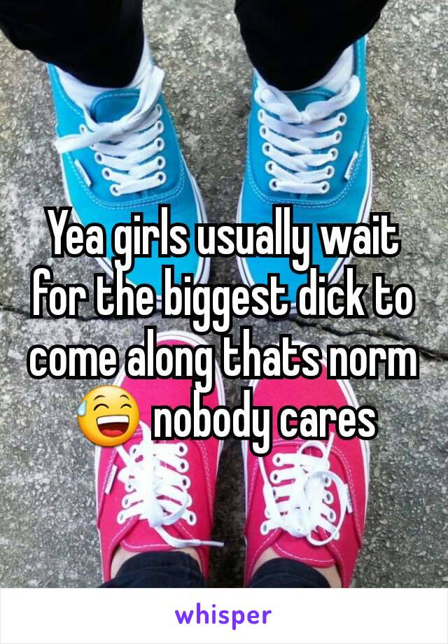Yea girls usually wait for the biggest dick to come along thats norm 😅 nobody cares