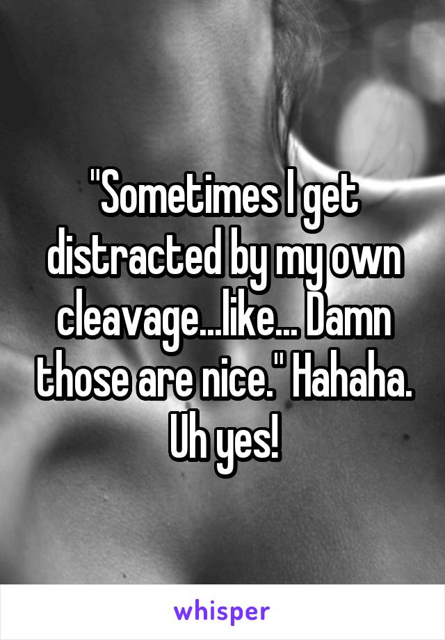 "Sometimes I get distracted by my own cleavage...like... Damn those are nice." Hahaha. Uh yes!