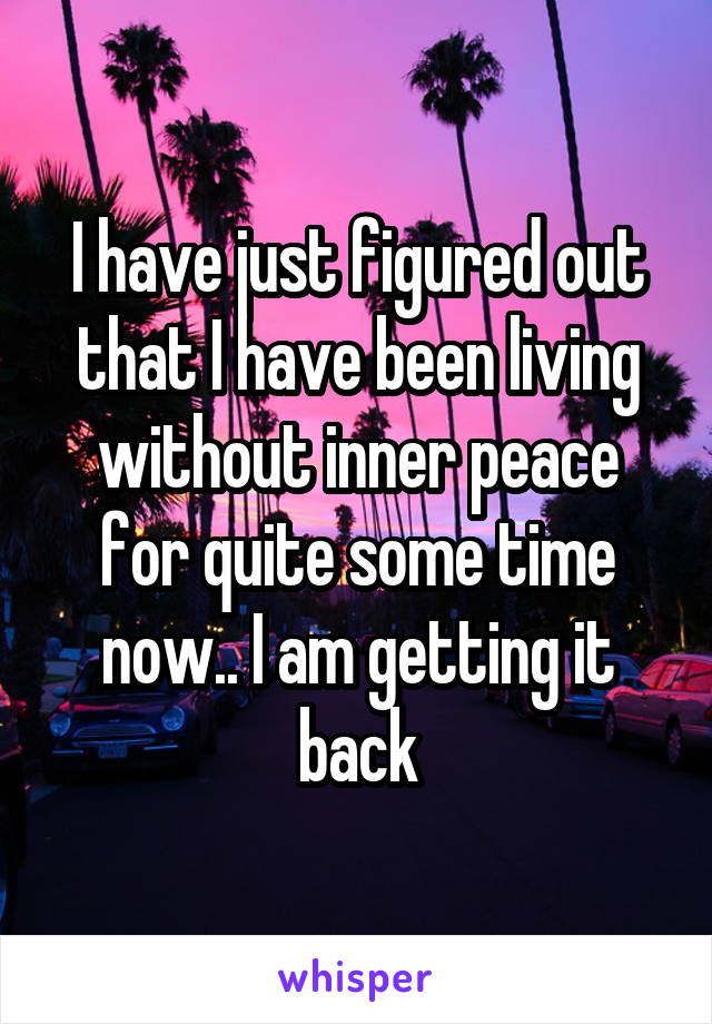 I have just figured out that I have been living without inner peace for quite some time now.. I am getting it back