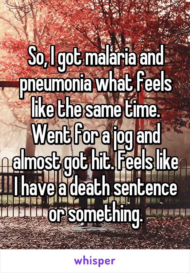 So, I got malaria and pneumonia what feels like the same time. Went for a jog and almost got hit. Feels like I have a death sentence or something.