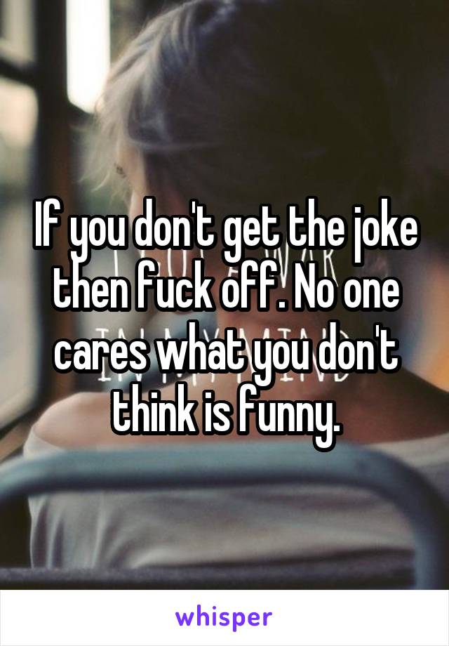If you don't get the joke then fuck off. No one cares what you don't think is funny.