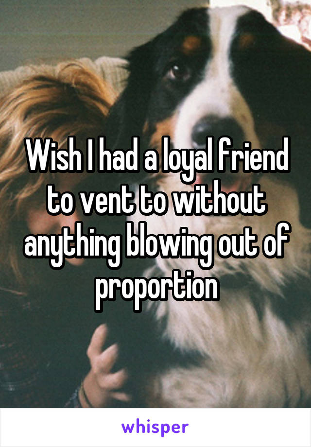 Wish I had a loyal friend to vent to without anything blowing out of proportion