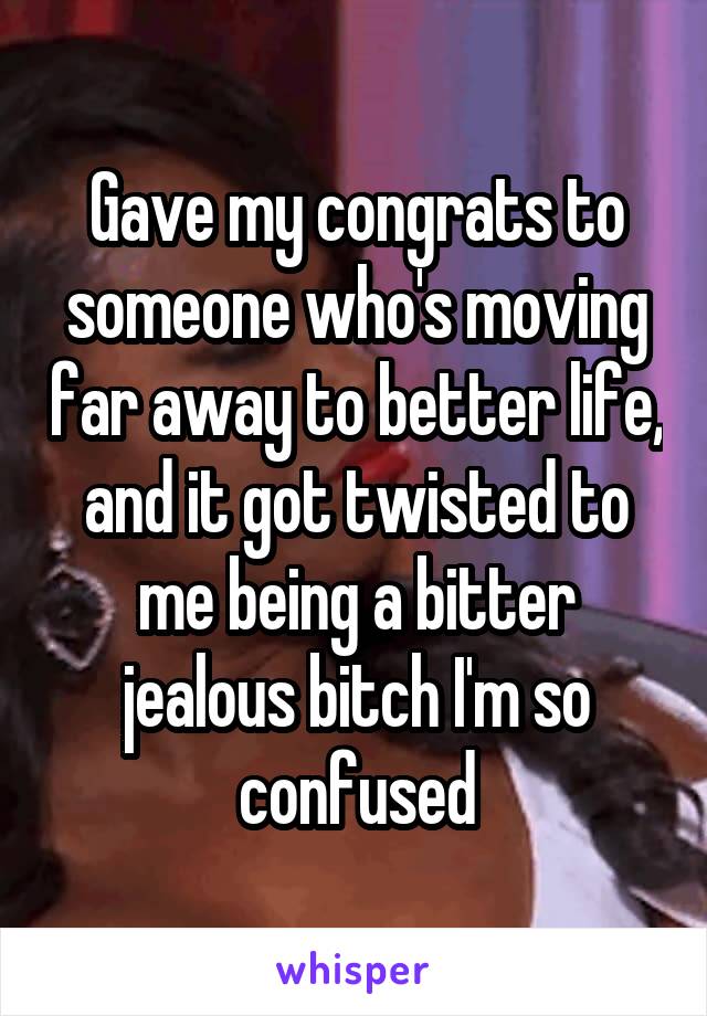 Gave my congrats to someone who's moving far away to better life, and it got twisted to me being a bitter jealous bitch I'm so confused