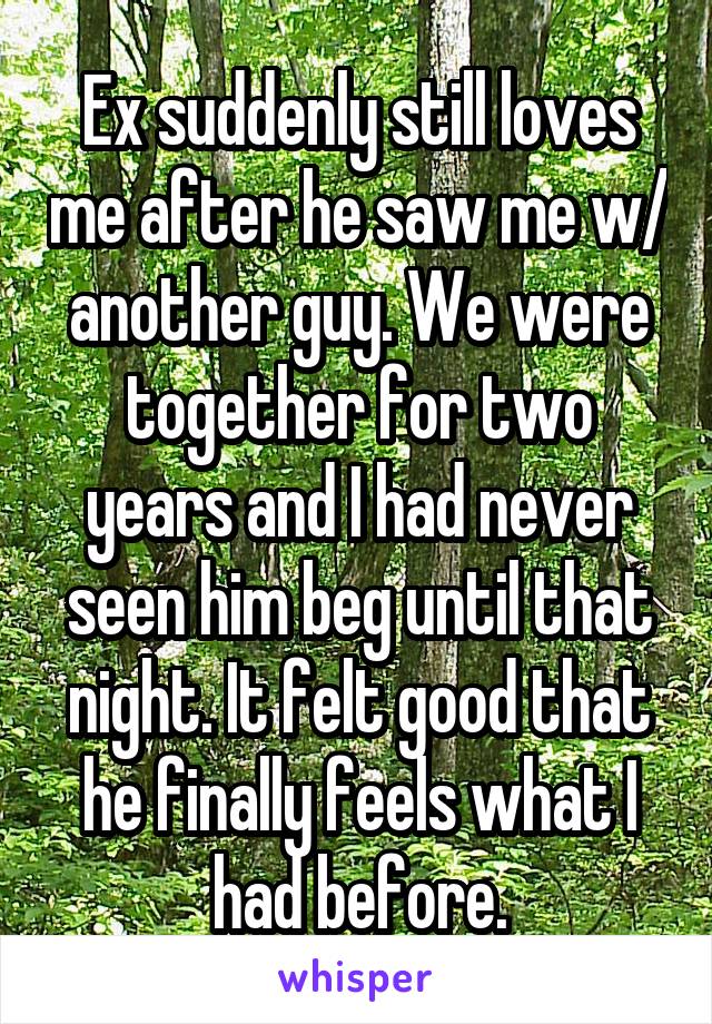 Ex suddenly still loves me after he saw me w/ another guy. We were together for two years and I had never seen him beg until that night. It felt good that he finally feels what I had before.