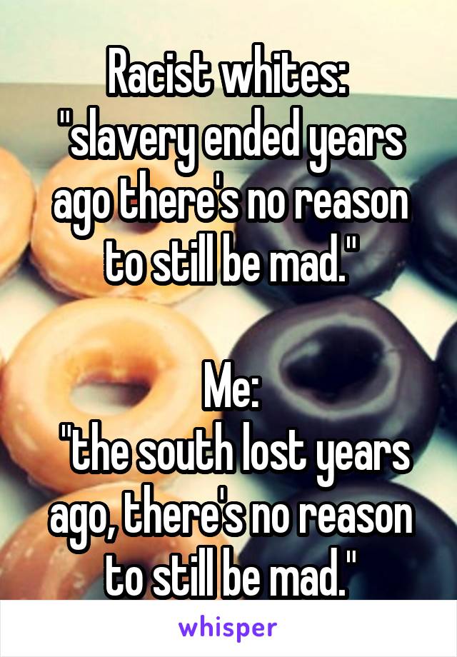 Racist whites: 
"slavery ended years ago there's no reason to still be mad."

Me:
 "the south lost years ago, there's no reason to still be mad."