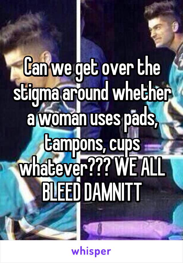 Can we get over the stigma around whether a woman uses pads, tampons, cups whatever??? WE ALL BLEED DAMNITT