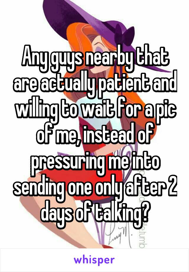 Any guys nearby that are actually patient and willing to wait for a pic of me, instead of pressuring me into sending one only after 2 days of talking?