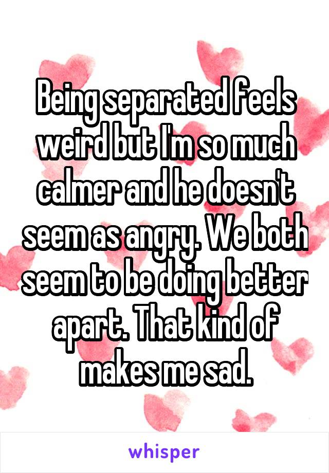 Being separated feels weird but I'm so much calmer and he doesn't seem as angry. We both seem to be doing better apart. That kind of makes me sad.