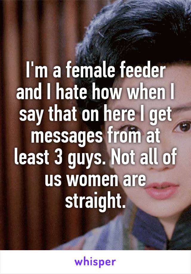 I'm a female feeder and I hate how when I say that on here I get messages from at least 3 guys. Not all of us women are straight.