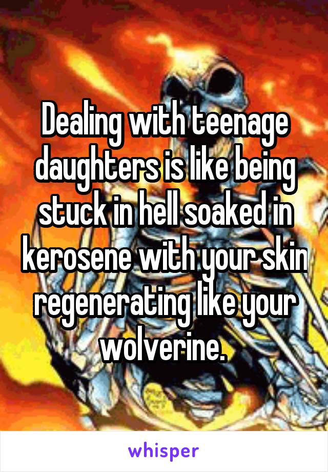 Dealing with teenage daughters is like being stuck in hell soaked in kerosene with your skin regenerating like your wolverine. 